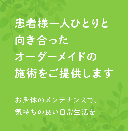 患者様ひとりひとりと向き合ったオーダーメイドの施術をご提示します お身体のメンテナンスで、気持ちの良い日常生活を