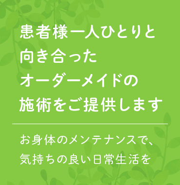 患者様ひとりひとりと向き合ったオーダーメイドの施術をご提示します お身体のメンテナンスで、気持ちの良い日常生活を